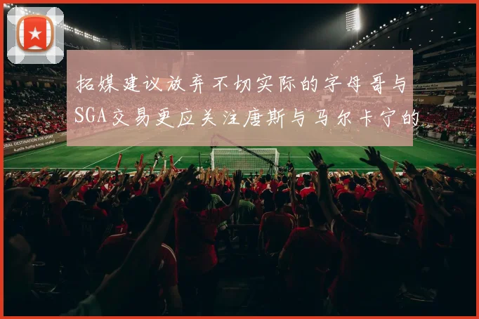 拓媒建议放弃不切实际的字母哥与SGA交易更应关注唐斯与马尔卡宁的潜力