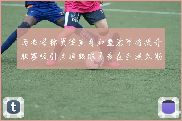 马洛塔称莫德里奇加盟意甲将提升联赛吸引力顶级球员多在生涯末期选择意甲