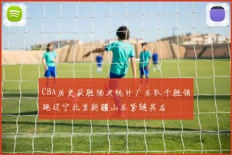 CBA历史获胜场次统计广东队千胜领跑辽宁北京新疆山东紧随其后