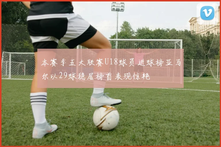 本赛季五大联赛U18球员进球榜亚马尔以29球稳居榜首表现惊艳