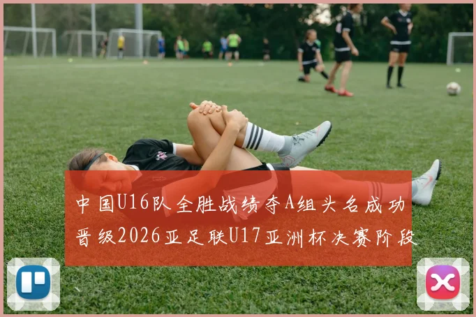 中国U16队全胜战绩夺A组头名成功晋级2026亚足联U17亚洲杯决赛阶段