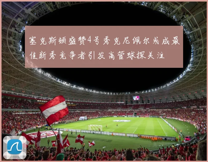 塞克斯顿盛赞4号秀克尼佩尔或成最佳新秀竞争者引发高管球探关注