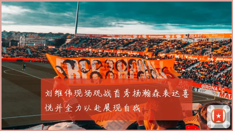 刘维伟现场观战首秀杨瀚森表达喜悦并全力以赴展现自我
