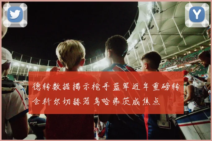 德转数据揭示枪手蓝军近年重磅转会科尔切赫若鸟哈弗茨成焦点