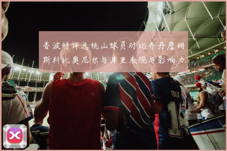 香波特评总统山球员对比乔丹詹姆斯科比奥尼尔与库里表现与影响力
