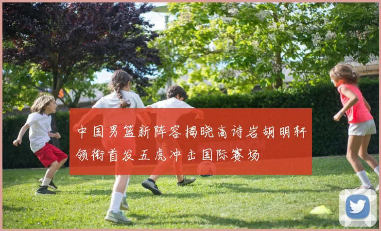 中国男篮新阵容揭晓高诗岩胡明轩领衔首发五虎冲击国际赛场