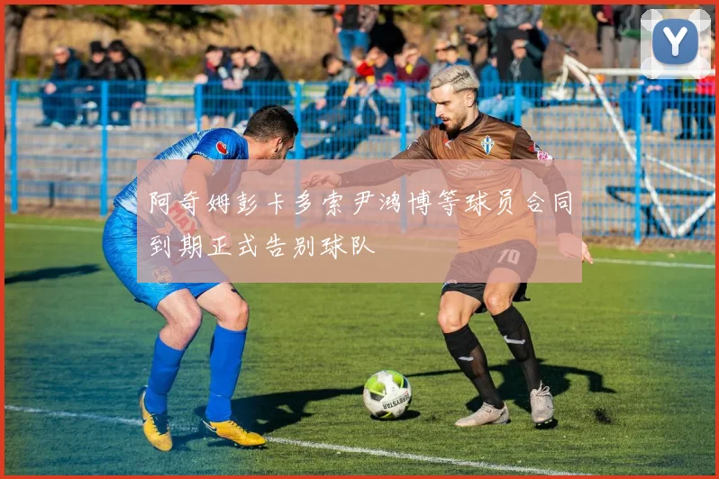 阿奇姆彭卡多索尹鸿博等球员合同到期正式告别球队