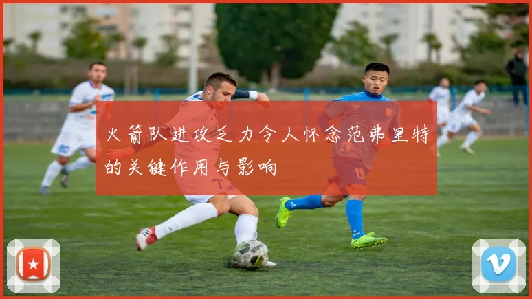 火箭队进攻乏力令人怀念范弗里特的关键作用与影响