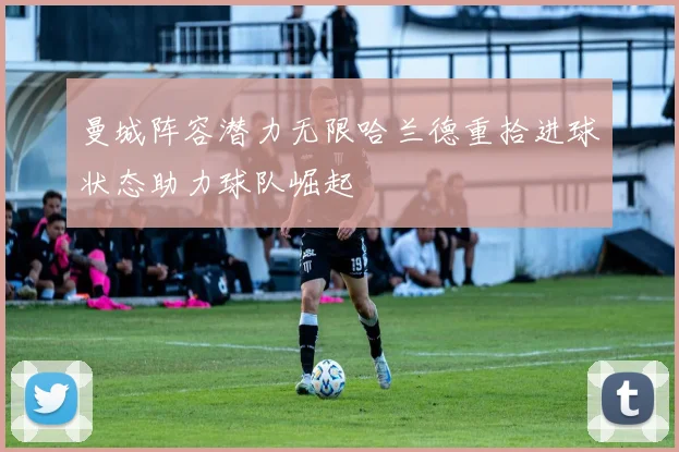 曼城阵容潜力无限哈兰德重拾进球状态助力球队崛起