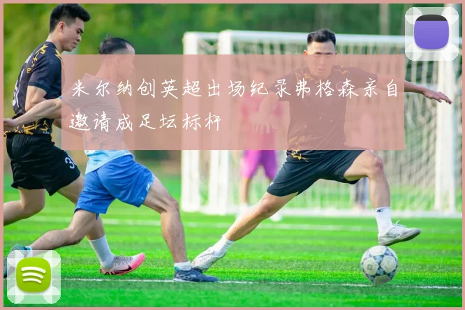 米尔纳创英超出场纪录弗格森亲自邀请成足坛标杆