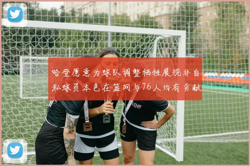 哈登愿意为球队调整牺牲展现非自私球员本色在篮网与76人均有贡献