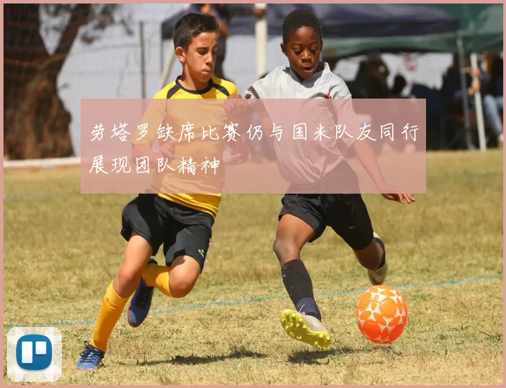 劳塔罗缺席比赛仍与国米队友同行展现团队精神
