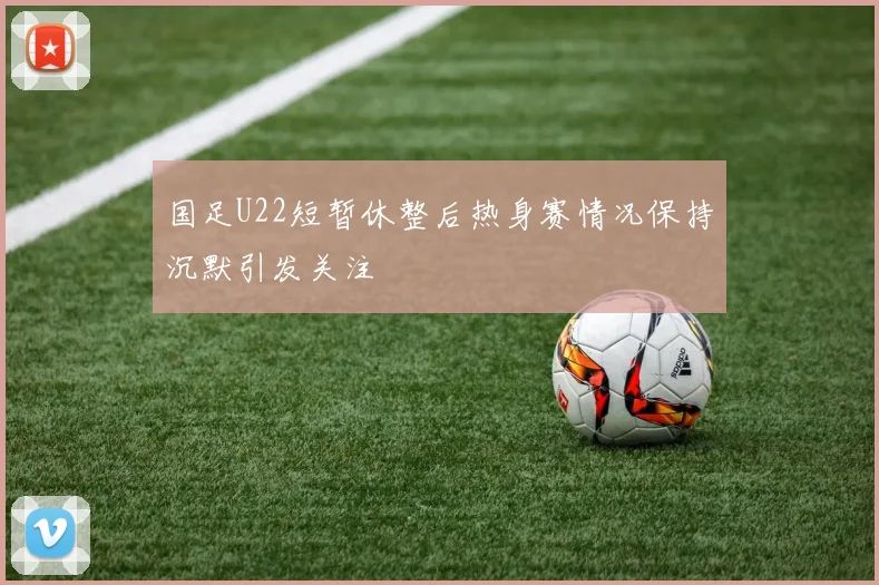 国足U22短暂休整后热身赛情况保持沉默引发关注