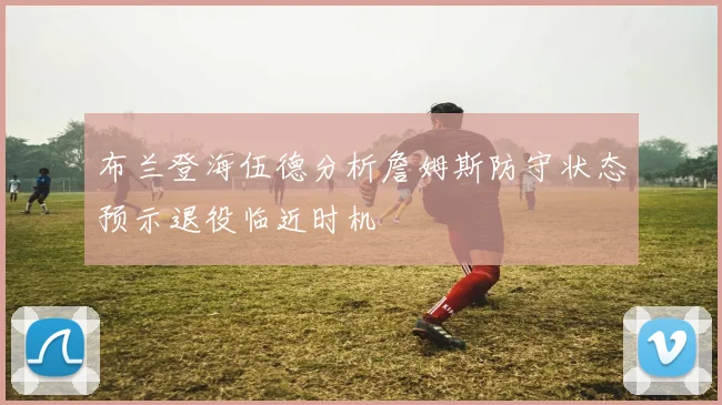 布兰登海伍德分析詹姆斯防守状态预示退役临近时机