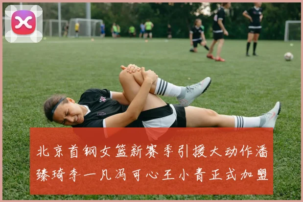北京首钢女篮新赛季引援大动作潘臻琦李一凡冯可心王小青正式加盟