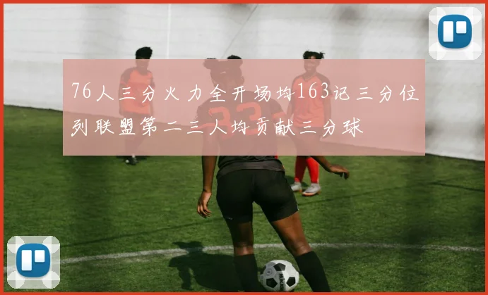 76人三分火力全开场均163记三分位列联盟第二三人均贡献三分球
