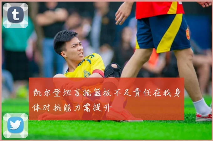 凯尔登坦言抢篮板不足责任在我身体对抗能力需提升