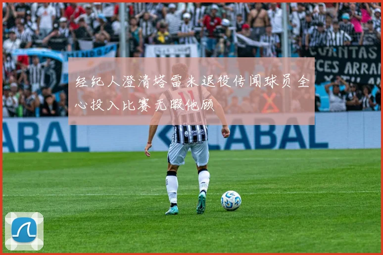 经纪人澄清塔雷米退役传闻球员全心投入比赛无暇他顾