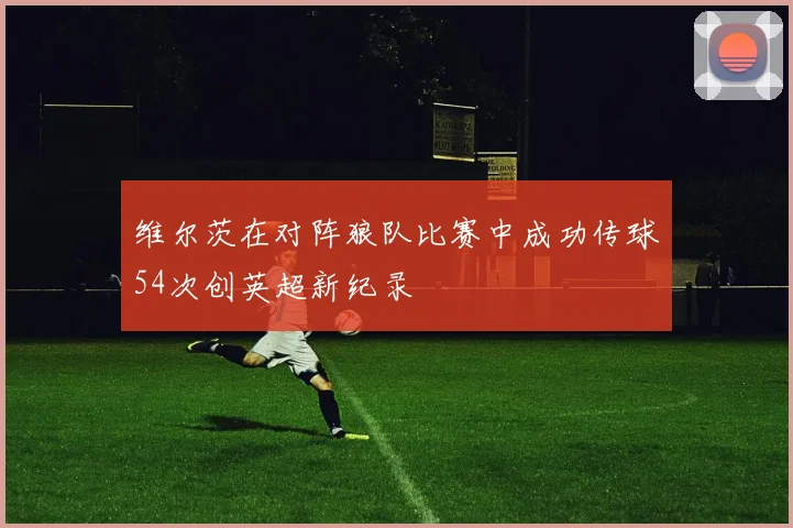 维尔茨在对阵狼队比赛中成功传球54次创英超新纪录