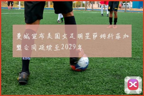 曼城宣布美国女足明星萨姆科菲加盟合同延续至2029年