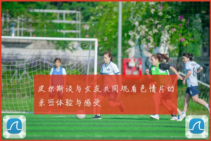 皮尔斯谈与女友共同观看色情片的亲密体验与感受