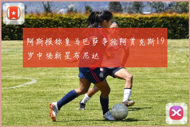 阿斯报称皇马巴萨争抢阿贾克斯19岁中场新星布尼达