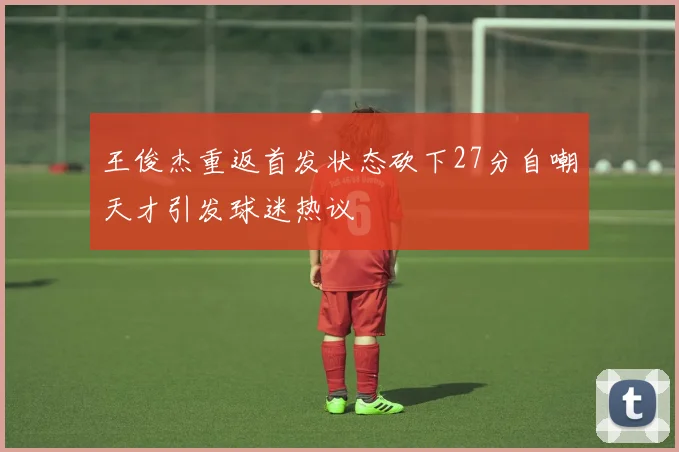 王俊杰重返首发状态砍下27分自嘲天才引发球迷热议
