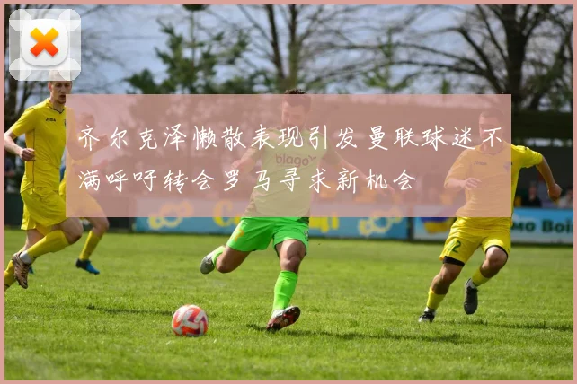 齐尔克泽懒散表现引发曼联球迷不满呼吁转会罗马寻求新机会