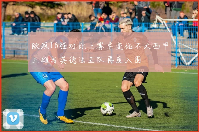 欧冠16强对比上赛季变化不大西甲三雄与英德法五队再度入围