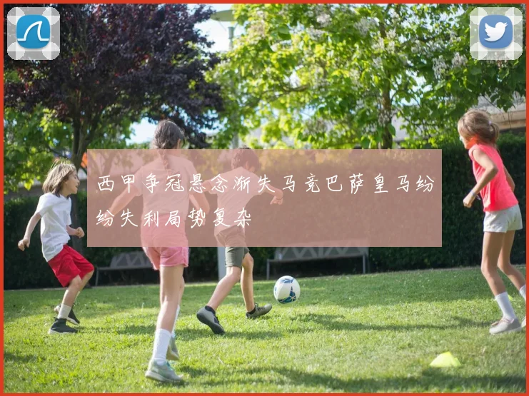 西甲争冠悬念渐失马竞巴萨皇马纷纷失利局势复杂
