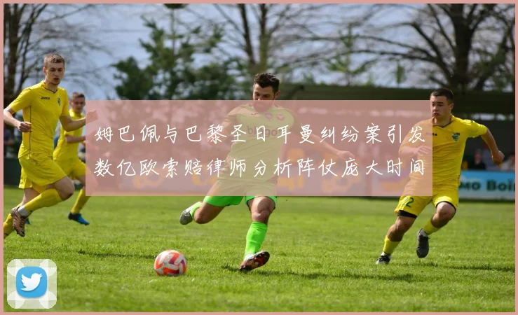 姆巴佩与巴黎圣日耳曼纠纷案引发数亿欧索赔律师分析阵仗庞大时间漫长