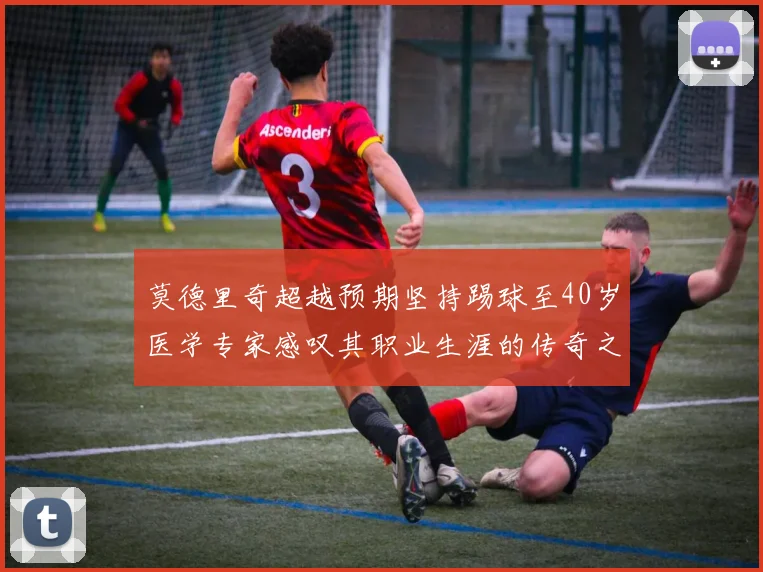 莫德里奇超越预期坚持踢球至40岁医学专家感叹其职业生涯的传奇之路
