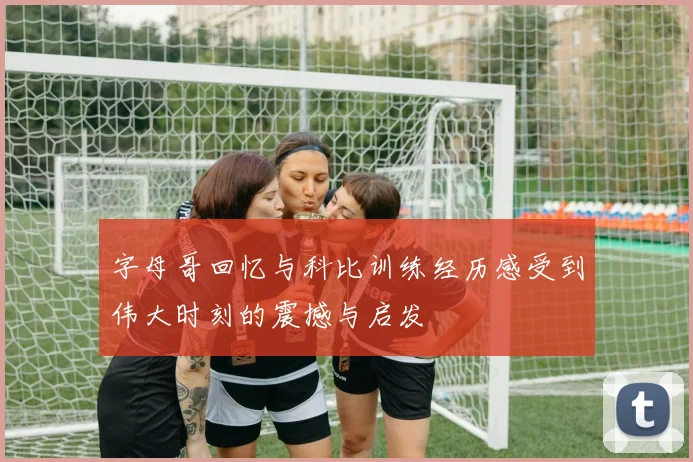 字母哥回忆与科比训练经历感受到伟大时刻的震撼与启发