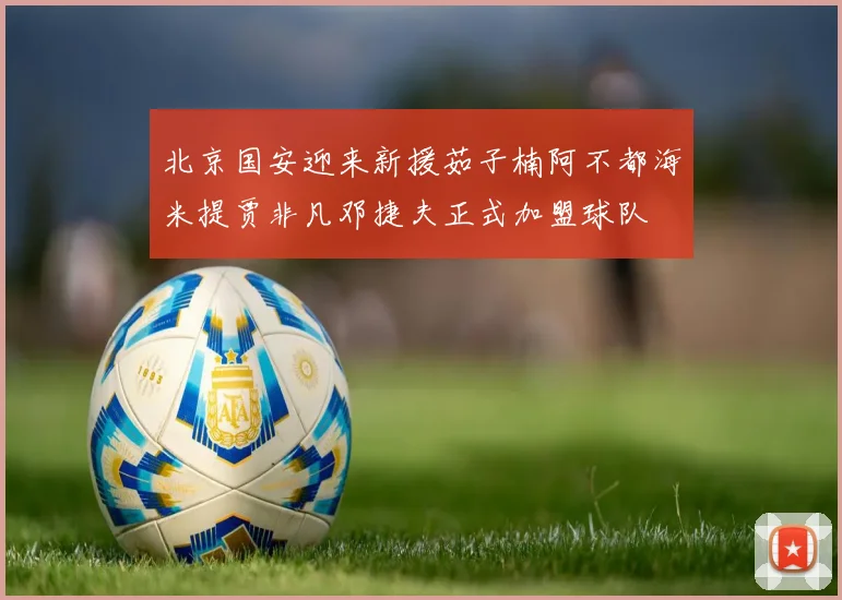 北京国安迎来新援茹子楠阿不都海米提贾非凡邓捷夫正式加盟球队