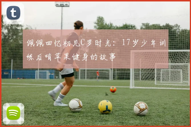 佩佩回忆初见C罗时光：17岁少年训练后啃苹果健身的故事