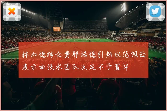 林加德转会费耶诺德引热议范佩西表示由技术团队决定不予置评