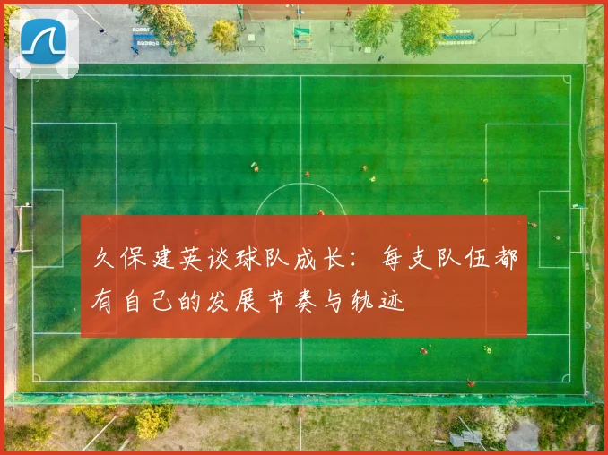 久保建英谈球队成长：每支队伍都有自己的发展节奏与轨迹