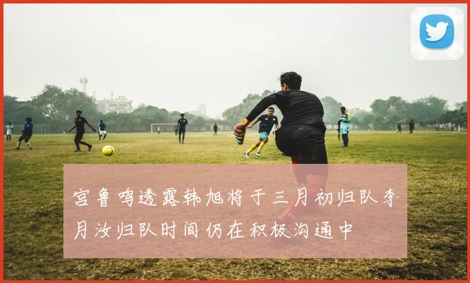 宫鲁鸣透露韩旭将于三月初归队李月汝归队时间仍在积极沟通中
