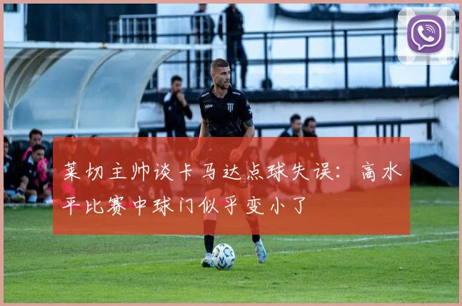 莱切主帅谈卡马达点球失误：高水平比赛中球门似乎变小了