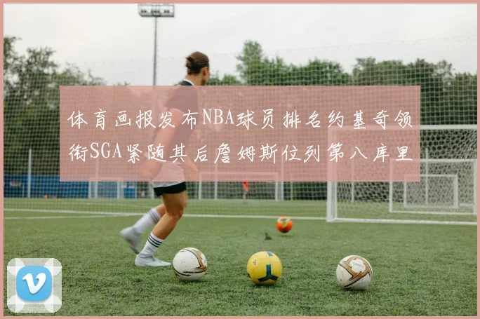 体育画报发布NBA球员排名约基奇领衔SGA紧随其后詹姆斯位列第八库里与杜兰特未入榜