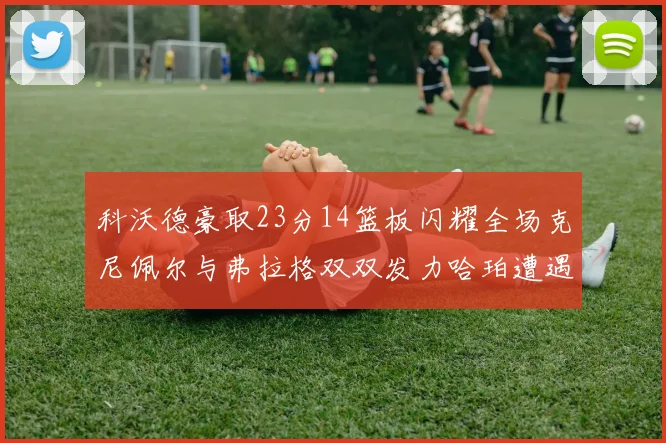 科沃德豪取23分14篮板闪耀全场克尼佩尔与弗拉格双双发力哈珀遭遇瓶颈表现低迷