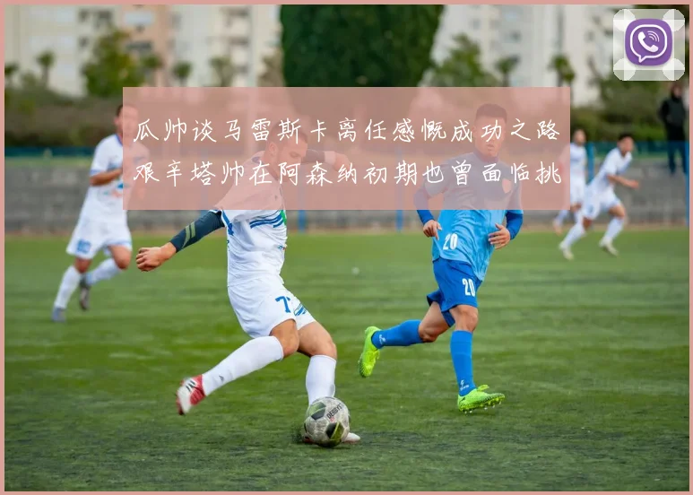 瓜帅谈马雷斯卡离任感慨成功之路艰辛塔帅在阿森纳初期也曾面临挑战