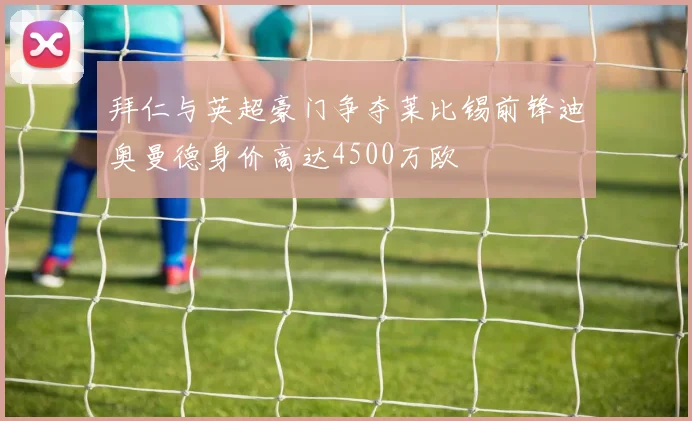 拜仁与英超豪门争夺莱比锡前锋迪奥曼德身价高达4500万欧
