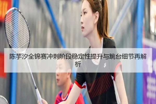 陈芋汐全锦赛冲刺阶段稳定性提升与跳台细节再解析(super)